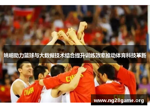 姚明助力篮球与大数据技术结合提升训练效率推动体育科技革新