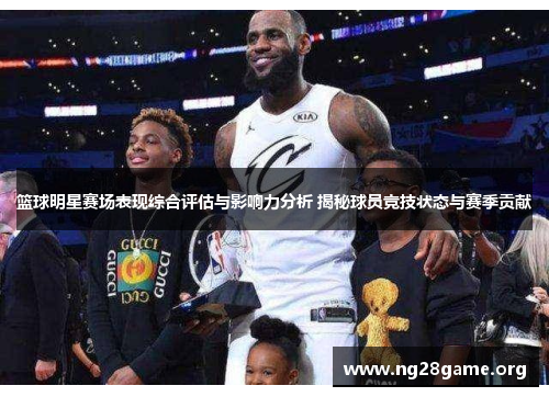 篮球明星赛场表现综合评估与影响力分析 揭秘球员竞技状态与赛季贡献