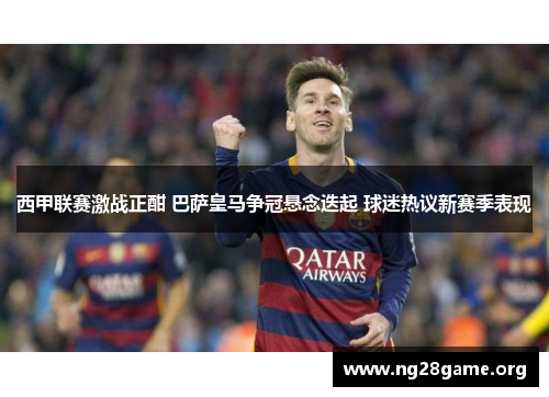 西甲联赛激战正酣 巴萨皇马争冠悬念迭起 球迷热议新赛季表现