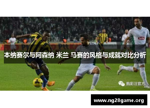 本纳赛尔与阿森纳 米兰 马赛的风格与成就对比分析