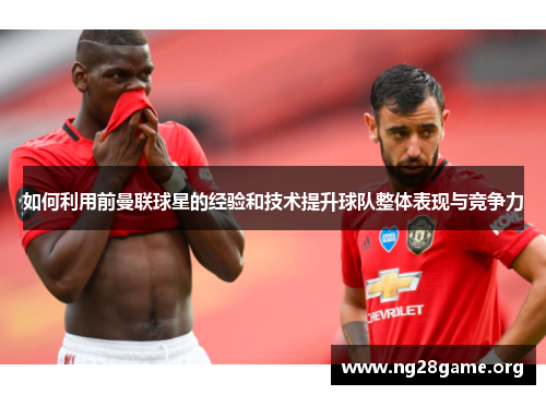 如何利用前曼联球星的经验和技术提升球队整体表现与竞争力