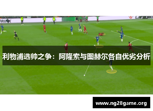 利物浦选帅之争：阿隆索与图赫尔各自优劣分析