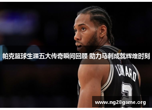 帕克篮球生涯五大传奇瞬间回顾 助力马刺成就辉煌时刻