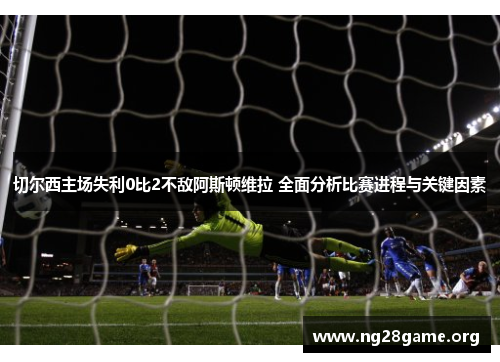 切尔西主场失利0比2不敌阿斯顿维拉 全面分析比赛进程与关键因素