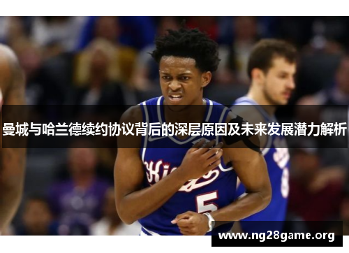 曼城与哈兰德续约协议背后的深层原因及未来发展潜力解析
