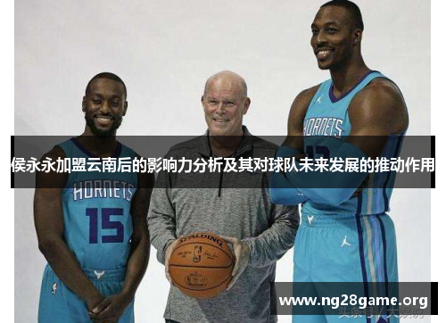 侯永永加盟云南后的影响力分析及其对球队未来发展的推动作用