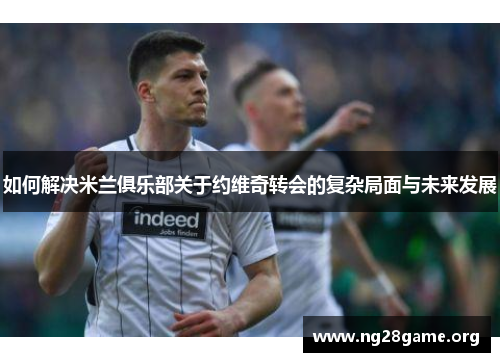 如何解决米兰俱乐部关于约维奇转会的复杂局面与未来发展