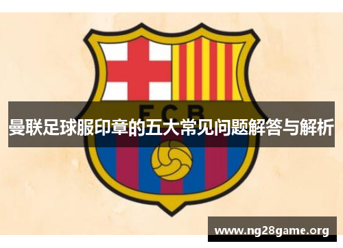 曼联足球服印章的五大常见问题解答与解析