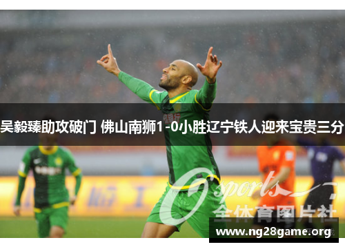 吴毅臻助攻破门 佛山南狮1-0小胜辽宁铁人迎来宝贵三分