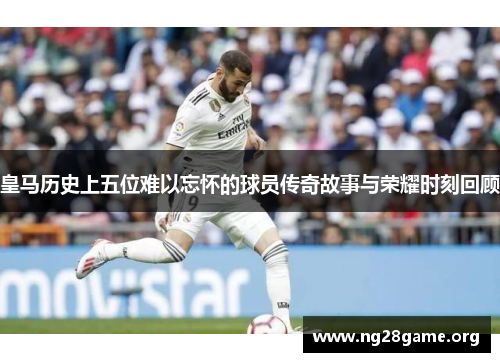 皇马历史上五位难以忘怀的球员传奇故事与荣耀时刻回顾