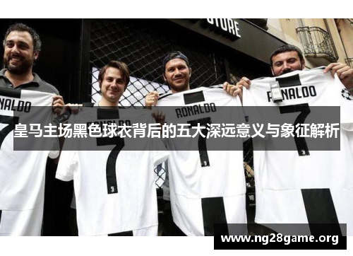 皇马主场黑色球衣背后的五大深远意义与象征解析