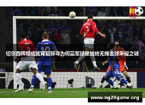 切尔西辉煌成就背后探寻为何蓝军球星始终无缘金球荣耀之谜