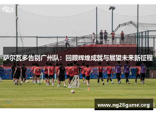 萨尔瓦多告别广州队：回顾辉煌成就与展望未来新征程