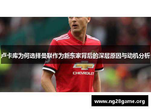 卢卡库为何选择曼联作为新东家背后的深层原因与动机分析 卢卡库为何选择曼联作为新东家背后的深层原因与动机分析