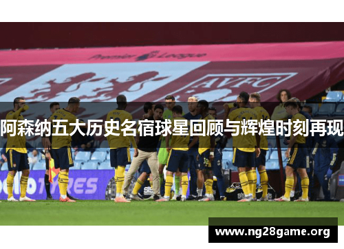 阿森纳五大历史名宿球星回顾与辉煌时刻再现