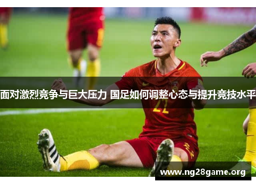 面对激烈竞争与巨大压力 国足如何调整心态与提升竞技水平