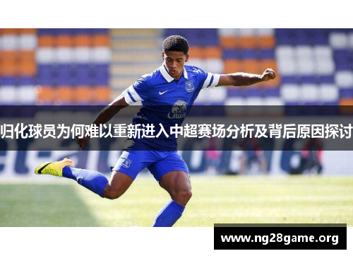 归化球员为何难以重新进入中超赛场分析及背后原因探讨