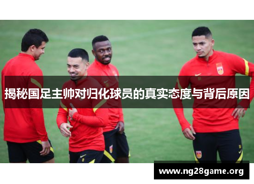 揭秘国足主帅对归化球员的真实态度与背后原因 揭秘国足主帅对归化球员的真实态度与背后原因