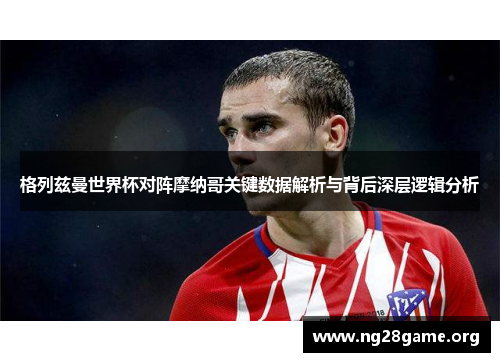 格列兹曼世界杯对阵摩纳哥关键数据解析与背后深层逻辑分析