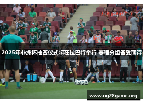 2025年非洲杯抽签仪式将在拉巴特举行 赛程分组备受期待