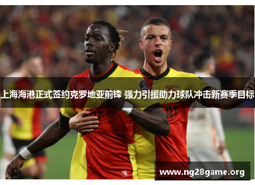 上海海港正式签约克罗地亚前锋 强力引援助力球队冲击新赛季目标