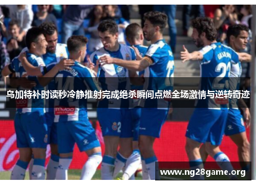 乌加特补时读秒冷静推射完成绝杀瞬间点燃全场激情与逆转奇迹