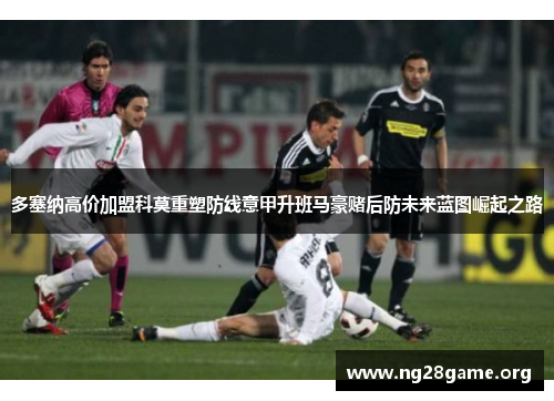 多塞纳高价加盟科莫重塑防线意甲升班马豪赌后防未来蓝图崛起之路