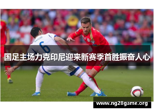 国足主场力克印尼迎来新赛季首胜振奋人心