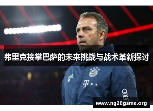 弗里克接掌巴萨的未来挑战与战术革新探讨