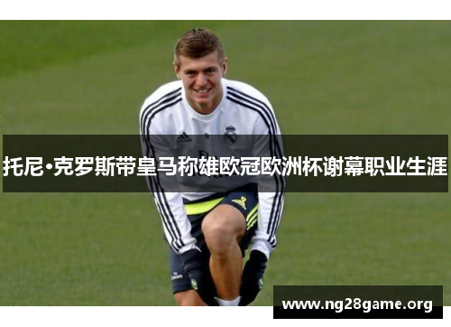托尼·克罗斯带皇马称雄欧冠欧洲杯谢幕职业生涯