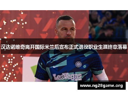 汉达诺维奇离开国际米兰后宣布正式退役职业生涯终章落幕