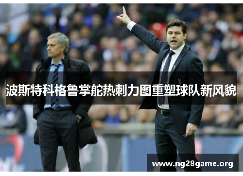 波斯特科格鲁掌舵热刺力图重塑球队新风貌