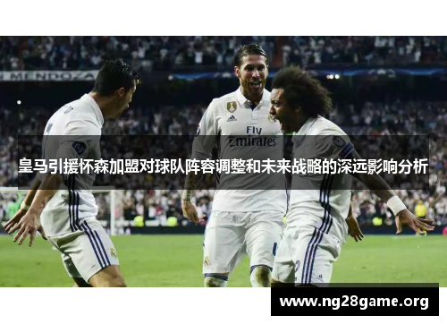 皇马引援怀森加盟对球队阵容调整和未来战略的深远影响分析