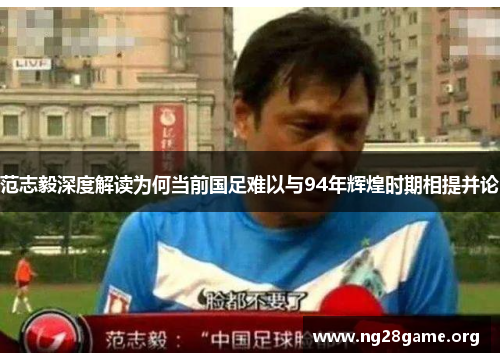 范志毅深度解读为何当前国足难以与94年辉煌时期相提并论