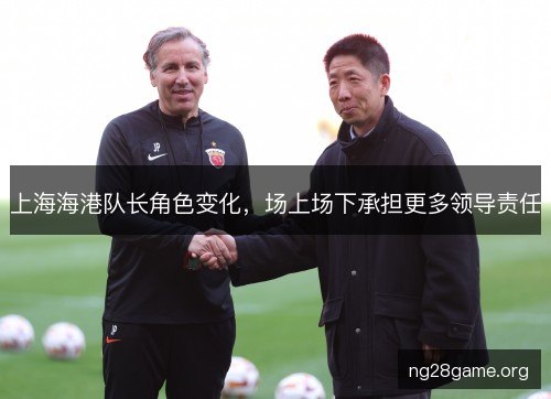 上海海港队长角色变化,场上场下承担更多领导责任 上海海港队长角色变化,场上场下承担更多领导责任